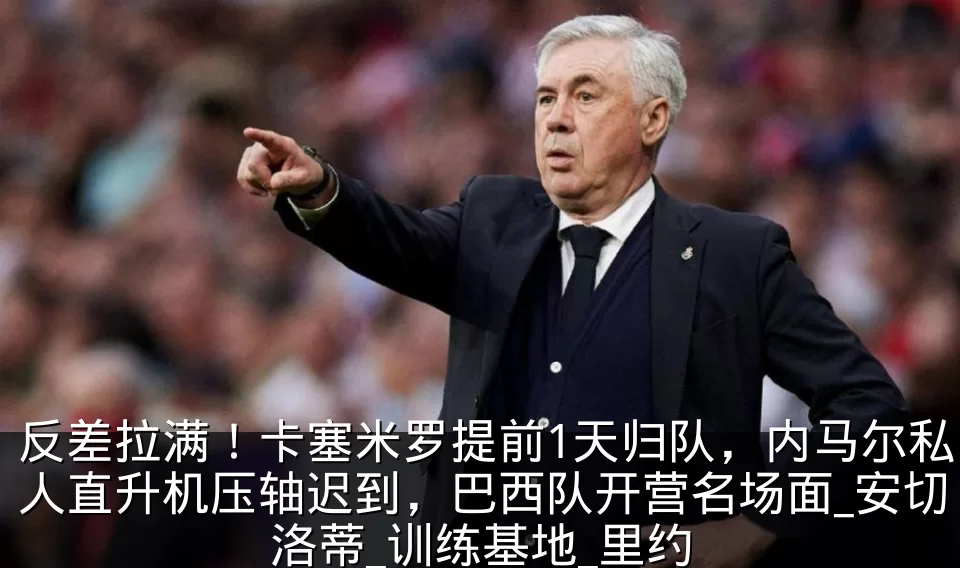 反差拉满!卡塞米罗提前1天归队,内马尔私人直升机压轴迟到,巴西队开营名场面_安切洛蒂_训练基地_里约